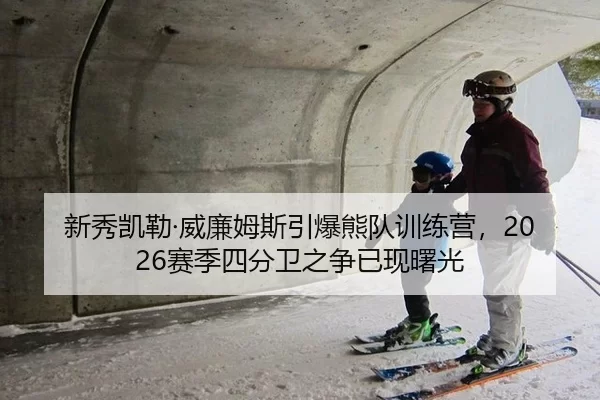 新秀凯勒·威廉姆斯引爆熊队训练营，2026赛季四分卫之争已现曙光